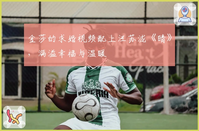 金莎的求婚视频配上汪苏泷《晴》，满溢幸福与温暖