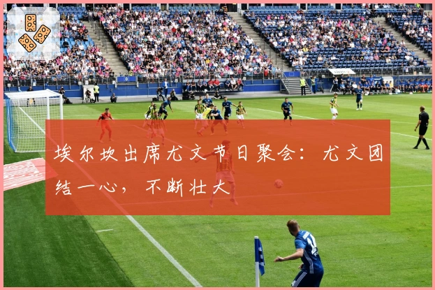 埃尔坎出席尤文节日聚会：尤文团结一心，不断壮大