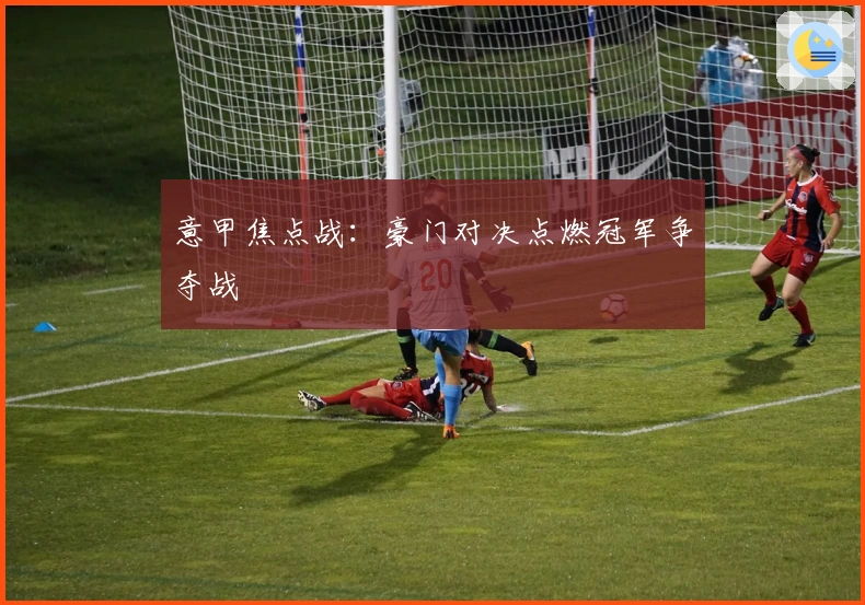 意甲焦点战：豪门对决点燃冠军争夺战