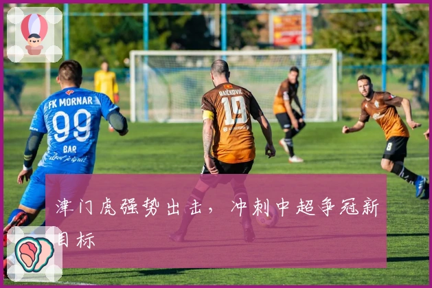 津门虎强势出击，冲刺中超争冠新目标