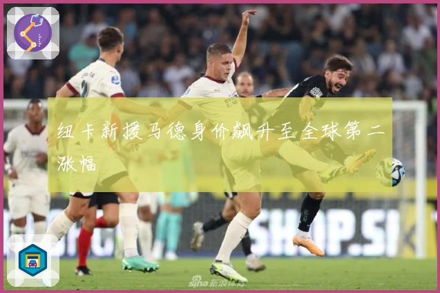 纽卡新援马德身价飙升至全球第二涨幅