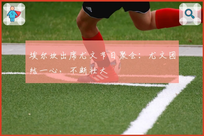 埃尔坎出席尤文节日聚会：尤文团结一心，不断壮大