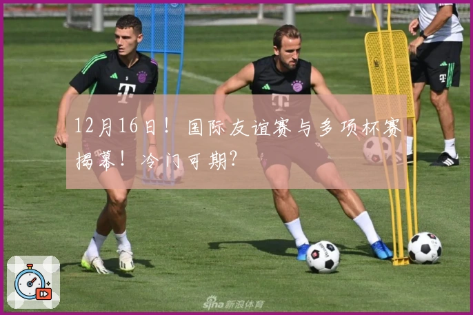 12月16日！国际友谊赛与多项杯赛揭幕！冷门可期？