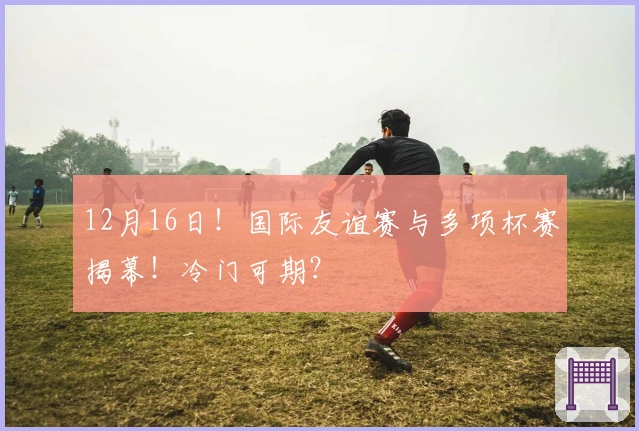 12月16日！国际友谊赛与多项杯赛揭幕！冷门可期？