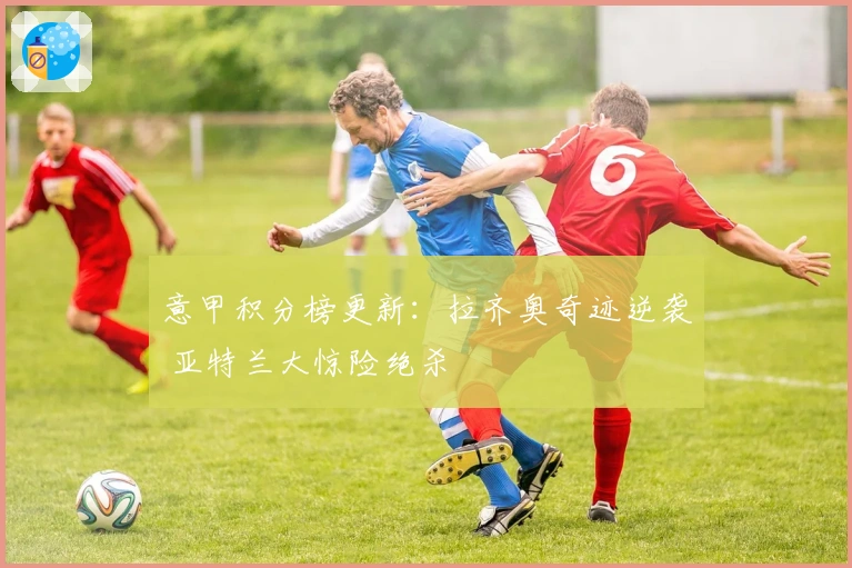 意甲积分榜更新：拉齐奥奇迹逆袭 亚特兰大惊险绝杀