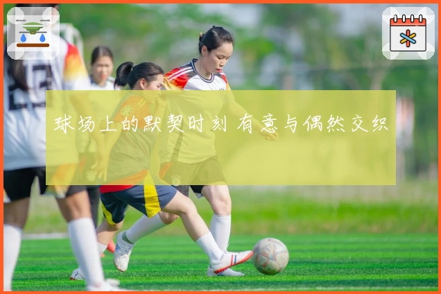 球场上的默契时刻 有意与偶然交织